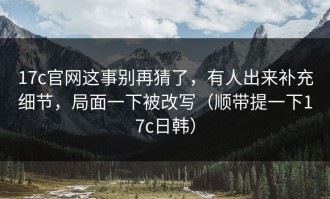 17c官网这事别再猜了，有人出来补充细节，局面一下被改写（顺带提一下17c日韩）
