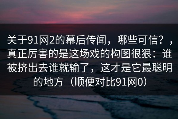 关于91网2的幕后传闻，哪些可信？，真正厉害的是这场戏的构图很狠：谁被挤出去谁就输了，这才是它最聪明的地方（顺便对比91网0）