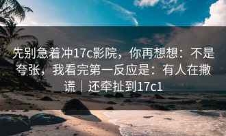 先别急着冲17c影院，你再想想：不是夸张，我看完第一反应是：有人在撒谎｜还牵扯到17c1