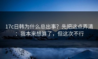 17c日韩为什么总出事？先把这点弄清：我本来想算了，但这次不行