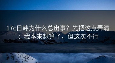 17c日韩为什么总出事？先把这点弄清：我本来想算了，但这次不行