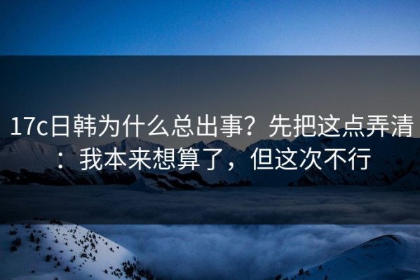 17c日韩为什么总出事？先把这点弄清：我本来想算了，但这次不行