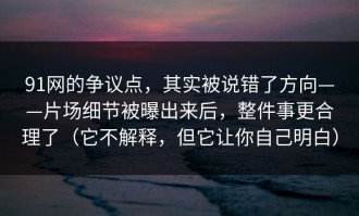 91网的争议点，其实被说错了方向——片场细节被曝出来后，整件事更合理了（它不解释，但它让你自己明白）