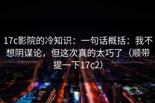17c影院的冷知识：一句话概括：我不想阴谋论，但这次真的太巧了（顺带提一下17c2）