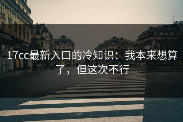 17cc最新入口的冷知识：我本来想算了，但这次不行