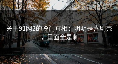 关于91网2的冷门真相：明明是喜剧壳，里面全是刺