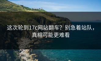 这次轮到17c网站翻车？别急着站队，真相可能更难看
