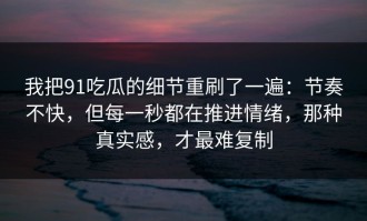 我把91吃瓜的细节重刷了一遍：节奏不快，但每一秒都在推进情绪，那种真实感，才最难复制