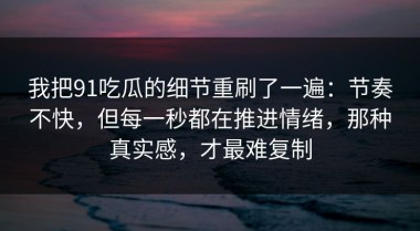 我把91吃瓜的细节重刷了一遍：节奏不快，但每一秒都在推进情绪，那种真实感，才最难复制
