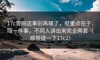 17c官网这事别再猜了，但重点在于：同一件事，不同人讲出来完全两套（顺带提一下17c2）