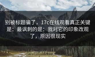 别被标题骗了，17c在线观看真正关键是：最讽刺的是：我对它的印象改观了，原因很现实