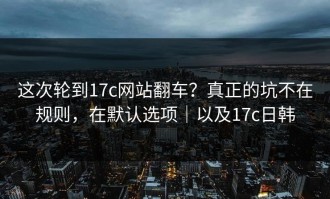 这次轮到17c网站翻车？真正的坑不在规则，在默认选项｜以及17c日韩