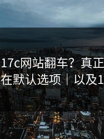 这次轮到17c网站翻车？真正的坑不在规则，在默认选项｜以及17c日韩