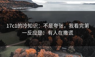 17c1的冷知识：不是夸张，我看完第一反应是：有人在撒谎