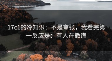 17c1的冷知识：不是夸张，我看完第一反应是：有人在撒谎