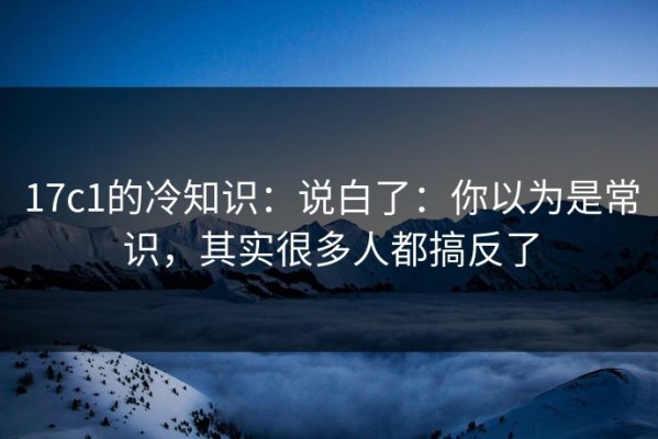 17c1的冷知识：说白了：你以为是常识，其实很多人都搞反了