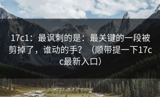 17c1：最讽刺的是：最关键的一段被剪掉了，谁动的手？（顺带提一下17cc最新入口）