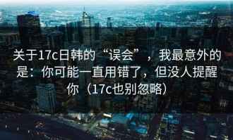 关于17c日韩的“误会”，我最意外的是：你可能一直用错了，但没人提醒你（17c也别忽略）