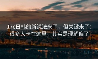 17c日韩的新说法来了，但关键来了：很多人卡在这里，其实是理解偏了
