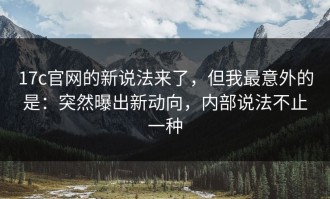 17c官网的新说法来了，但我最意外的是：突然曝出新动向，内部说法不止一种
