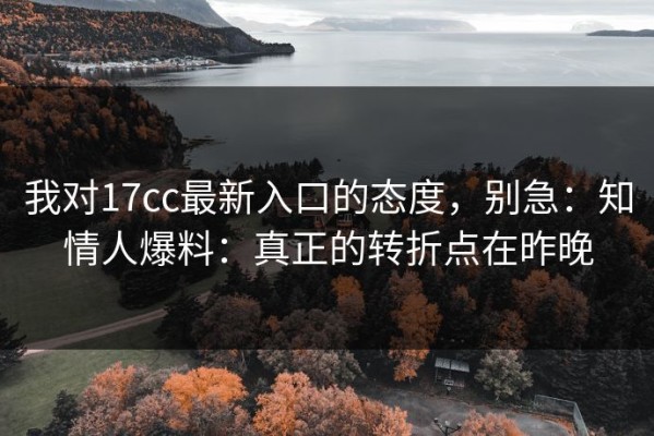 我对17cc最新入口的态度，别急：知情人爆料：真正的转折点在昨晚