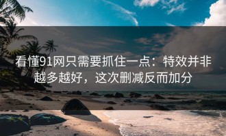 看懂91网只需要抓住一点：特效并非越多越好，这次删减反而加分