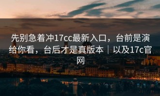 先别急着冲17cc最新入口，台前是演给你看，台后才是真版本｜以及17c官网