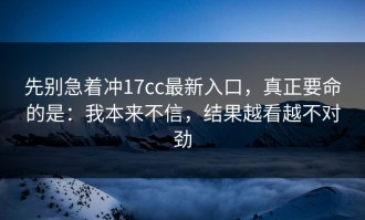 先别急着冲17cc最新入口，真正要命的是：我本来不信，结果越看越不对劲
