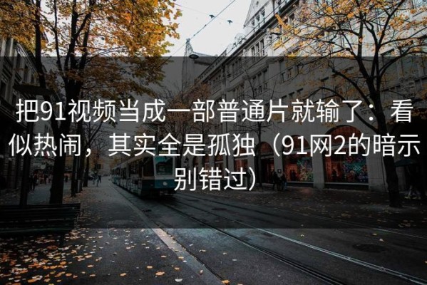 把91视频当成一部普通片就输了：看似热闹，其实全是孤独（91网2的暗示别错过）