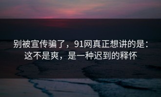 别被宣传骗了，91网真正想讲的是：这不是爽，是一种迟到的释怀