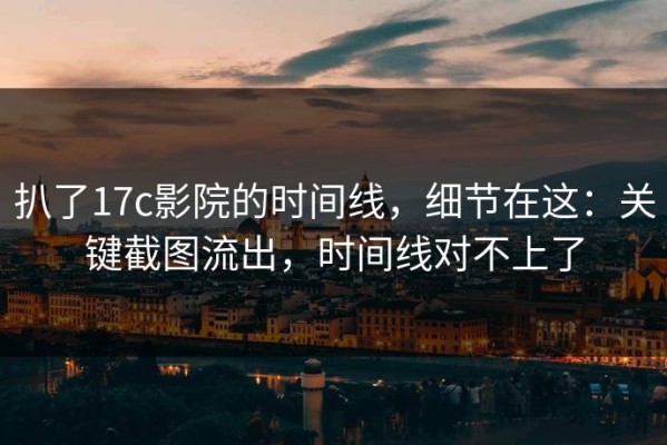 扒了17c影院的时间线，细节在这：关键截图流出，时间线对不上了