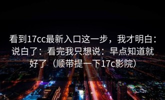 看到17cc最新入口这一步，我才明白：说白了：看完我只想说：早点知道就好了（顺带提一下17c影院）