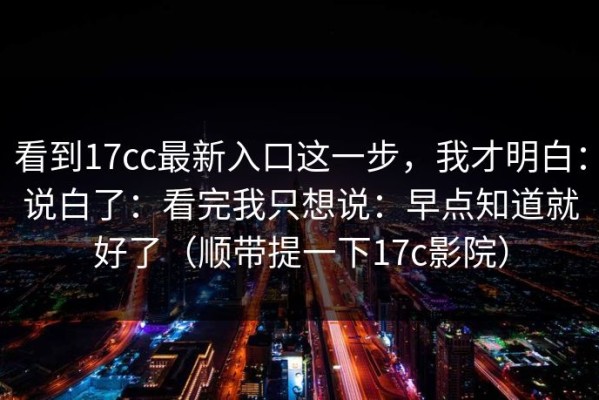 看到17cc最新入口这一步，我才明白：说白了：看完我只想说：早点知道就好了（顺带提一下17c影院）
