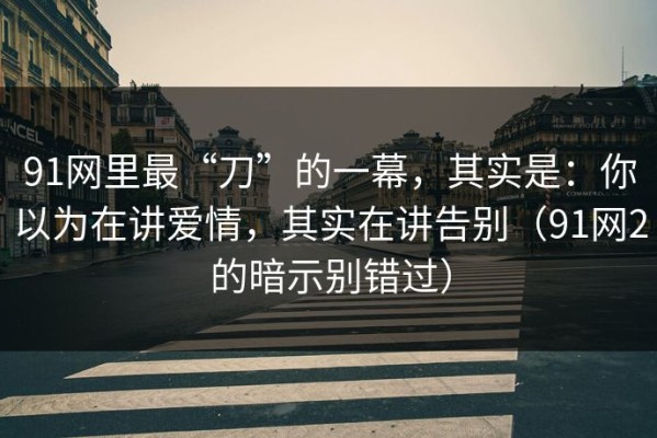 91网里最“刀”的一幕，其实是：你以为在讲爱情，其实在讲告别（91网2的暗示别错过）