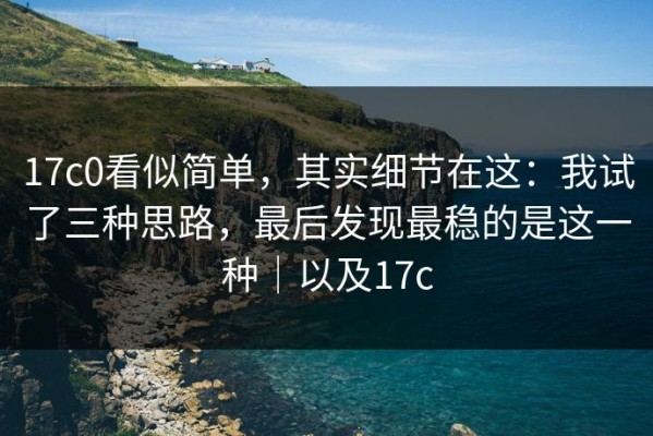 17c0看似简单，其实细节在这：我试了三种思路，最后发现最稳的是这一种｜以及17c