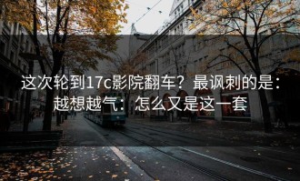 这次轮到17c影院翻车？最讽刺的是：越想越气：怎么又是这一套