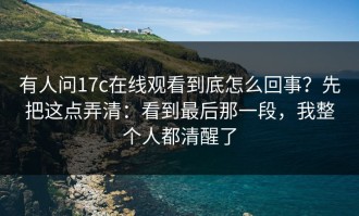 有人问17c在线观看到底怎么回事？先把这点弄清：看到最后那一段，我整个人都清醒了