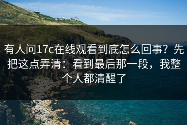 有人问17c在线观看到底怎么回事？先把这点弄清：看到最后那一段，我整个人都清醒了
