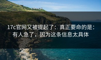 17c官网又被提起了：真正要命的是：有人急了，因为这条信息太具体