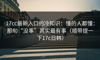 17cc最新入口的冷知识：懂的人都懂：那句“没事”其实最有事（顺带提一下17c日韩）