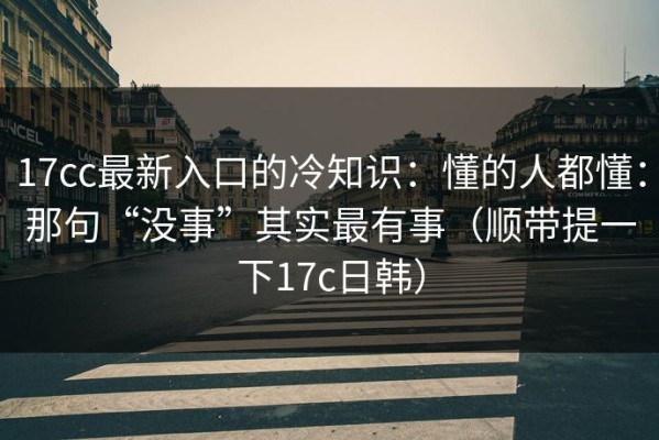 17cc最新入口的冷知识：懂的人都懂：那句“没事”其实最有事（顺带提一下17c日韩）