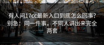 有人问17cc最新入口到底怎么回事？别急：同一件事，不同人讲出来完全两套
