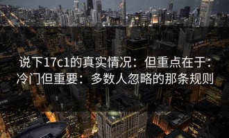 说下17c1的真实情况：但重点在于：冷门但重要：多数人忽略的那条规则
