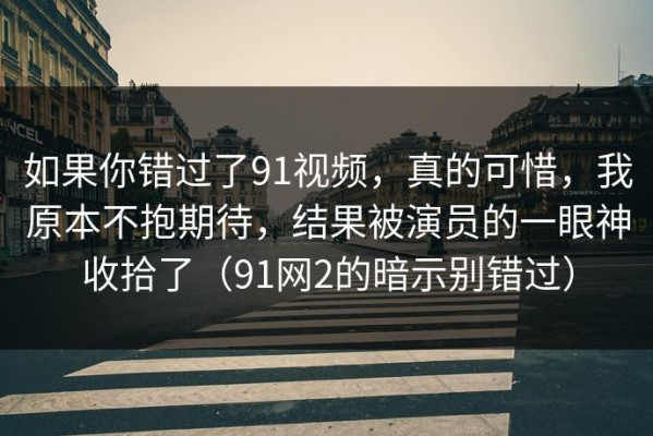 如果你错过了91视频，真的可惜，我原本不抱期待，结果被演员的一眼神收拾了（91网2的暗示别错过）