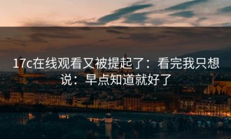17c在线观看又被提起了：看完我只想说：早点知道就好了