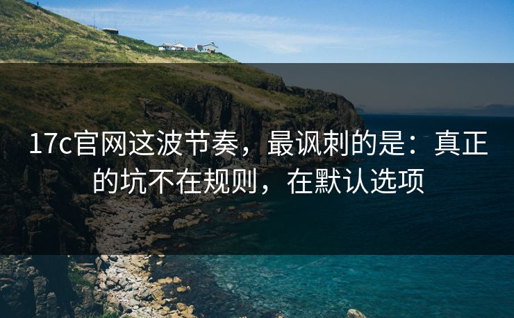 17c官网这波节奏，最讽刺的是：真正的坑不在规则，在默认选项