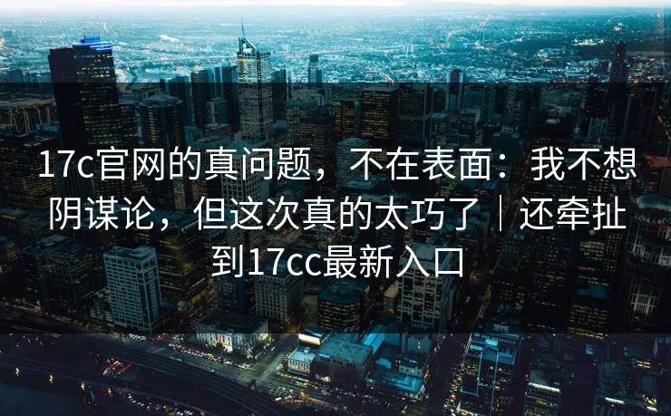 17c官网的真问题，不在表面：我不想阴谋论，但这次真的太巧了｜还牵扯到17cc最新入口