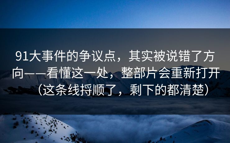 91大事件的争议点,其实被说错了方向——看懂这一处,整部片会重新打开(这条线捋顺了,剩下的都清楚) 91大事件的争议点,其实被说错了方向——看懂这一处,整部片会重新打开(这条线捋顺了,剩下的都清楚)
