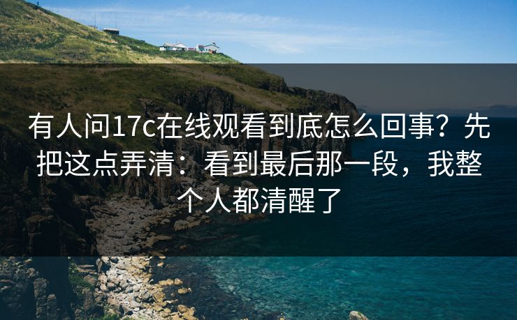 有人问17c在线观看到底怎么回事？先把这点弄清：看到最后那一段，我整个人都清醒了
