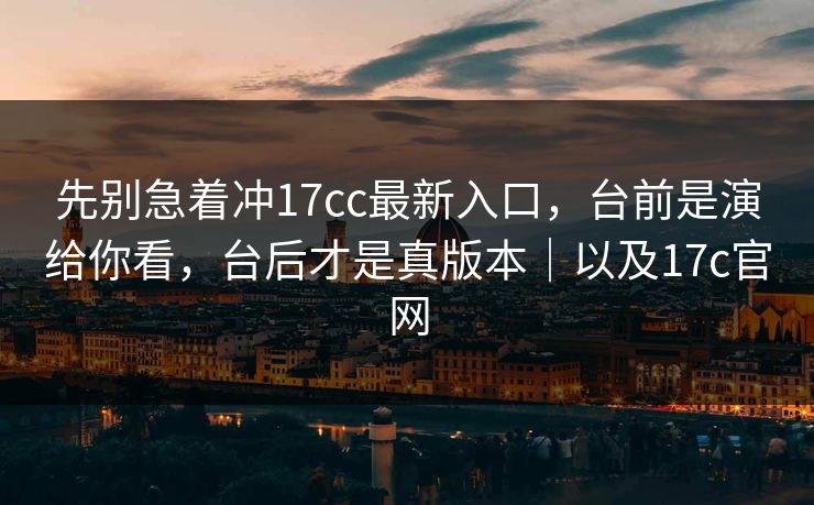 先别急着冲17cc最新入口，台前是演给你看，台后才是真版本｜以及17c官网